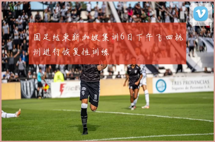 国足结束新加坡集训6日下午飞回杭州进行恢复性训练