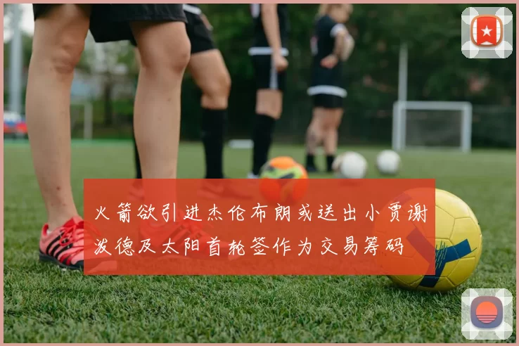 火箭欲引进杰伦布朗或送出小贾谢泼德及太阳首轮签作为交易筹码