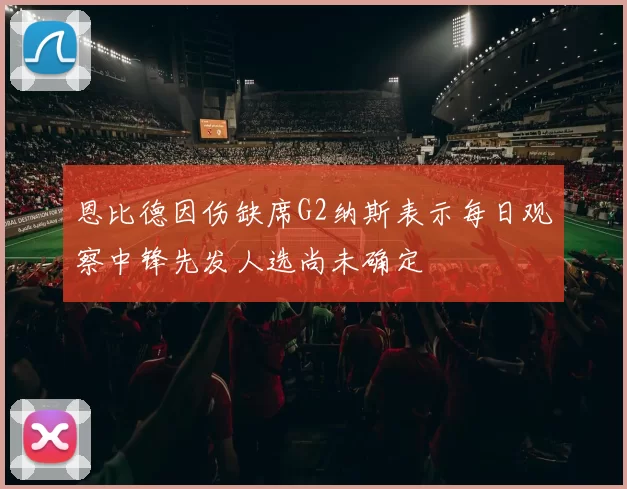 恩比德因伤缺席G2纳斯表示每日观察中锋先发人选尚未确定