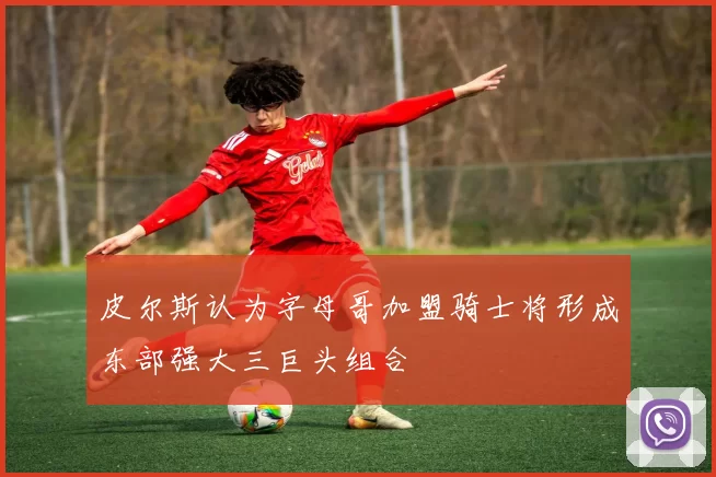 皮尔斯认为字母哥加盟骑士将形成东部强大三巨头组合
