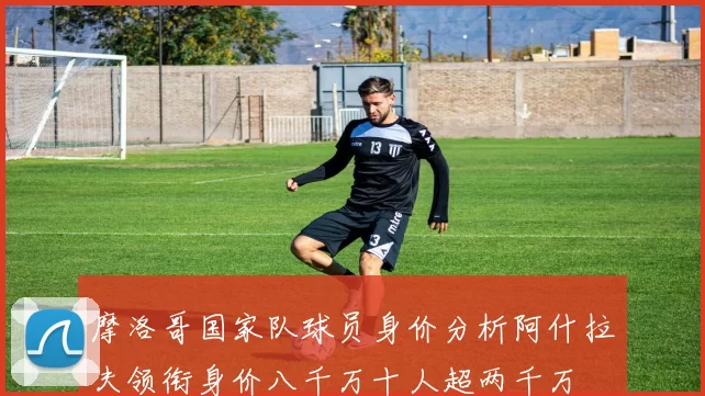 摩洛哥国家队球员身价分析阿什拉夫领衔身价八千万十人超两千万