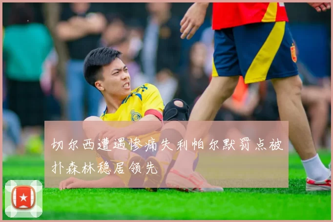 切尔西遭遇惨痛失利帕尔默罚点被扑森林稳居领先