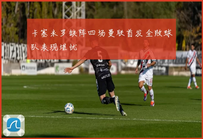 卡塞米罗缺阵四场曼联首发全败球队表现堪忧