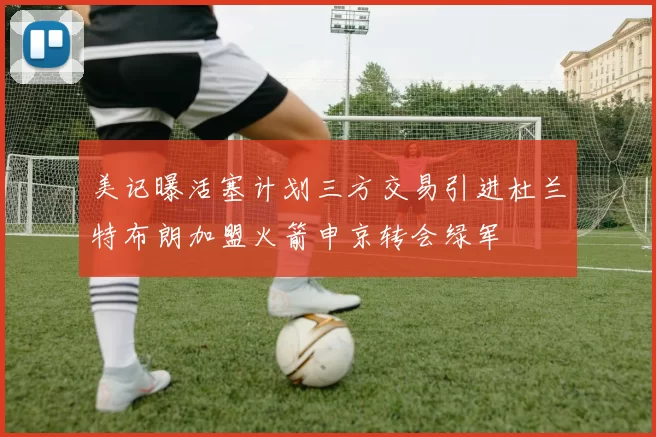 美记曝活塞计划三方交易引进杜兰特布朗加盟火箭申京转会绿军