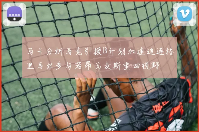 马卡分析马竞引援B计划加速追逐格里马尔多与若昂戈麦斯重回视野
