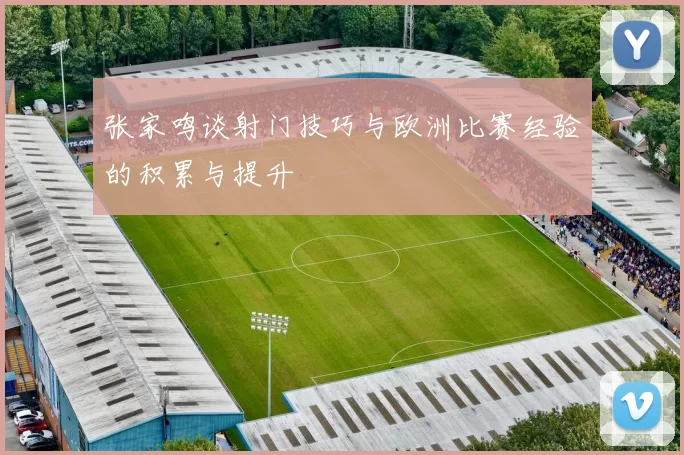 张家鸣谈射门技巧与欧洲比赛经验的积累与提升