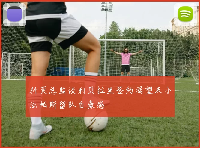 科莫总监谈利贝拉里签约渴望及小法帕斯留队自豪感