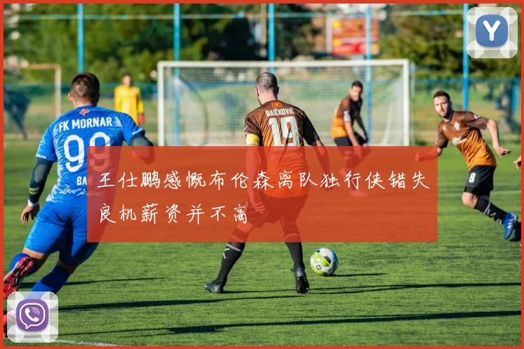 王仕鹏感慨布伦森离队独行侠错失良机薪资并不高