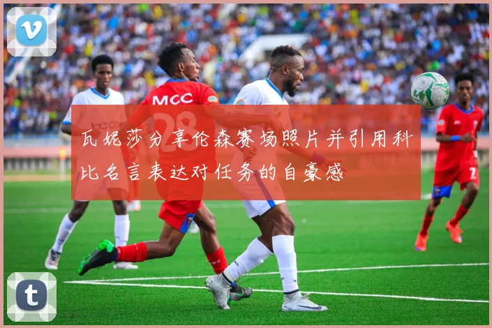 瓦妮莎分享伦森赛场照片并引用科比名言表达对任务的自豪感