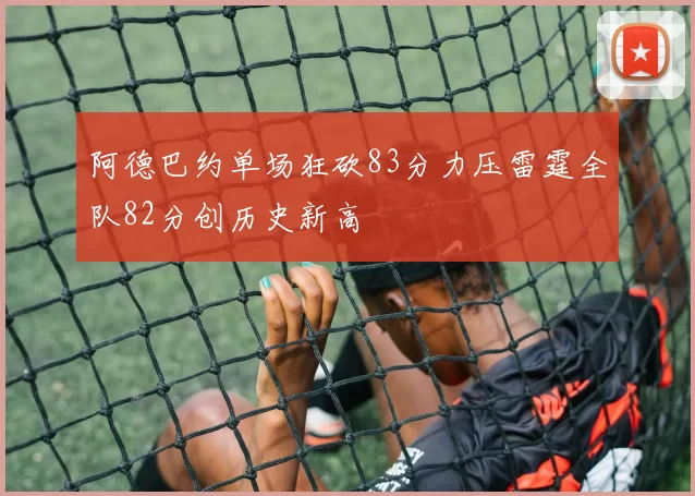 阿德巴约单场狂砍83分力压雷霆全队82分创历史新高