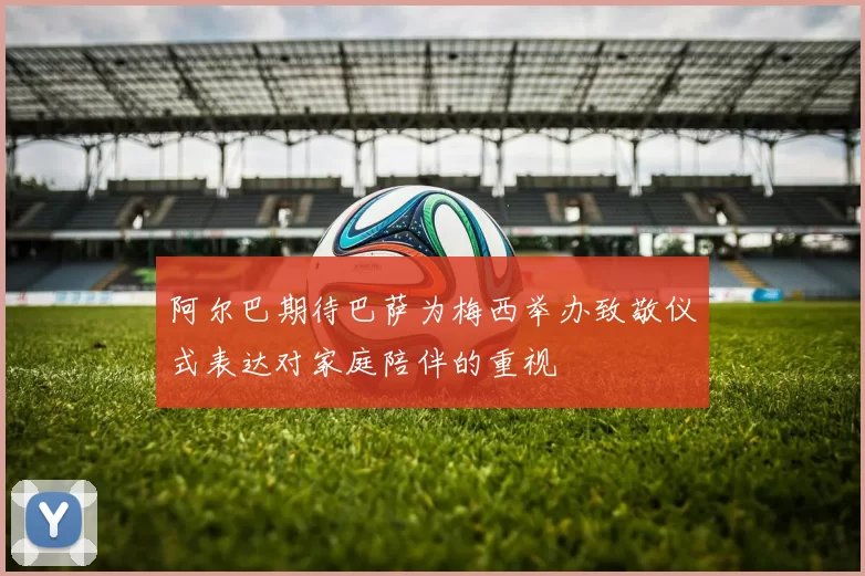阿尔巴期待巴萨为梅西举办致敬仪式表达对家庭陪伴的重视