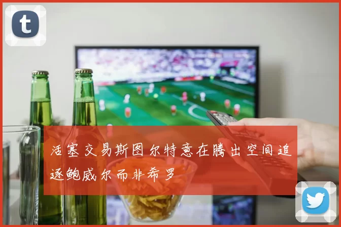 活塞交易斯图尔特意在腾出空间追逐鲍威尔而非希罗