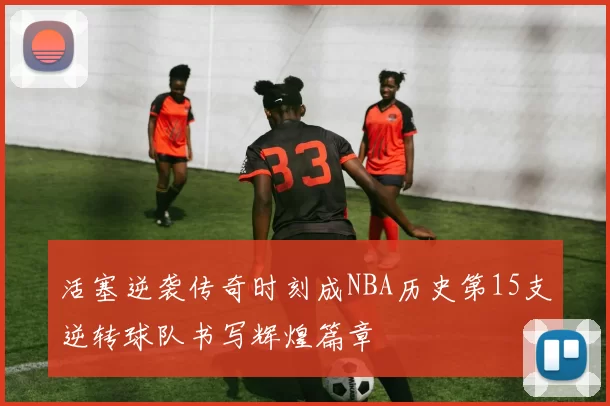 活塞逆袭传奇时刻成NBA历史第15支逆转球队书写辉煌篇章