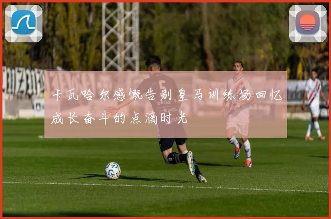 卡瓦哈尔感慨告别皇马训练场回忆成长奋斗的点滴时光