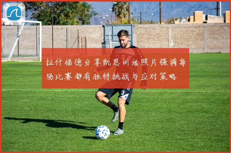 拉什福德分享凯恩训话照片强调每场比赛都有独特挑战与应对策略