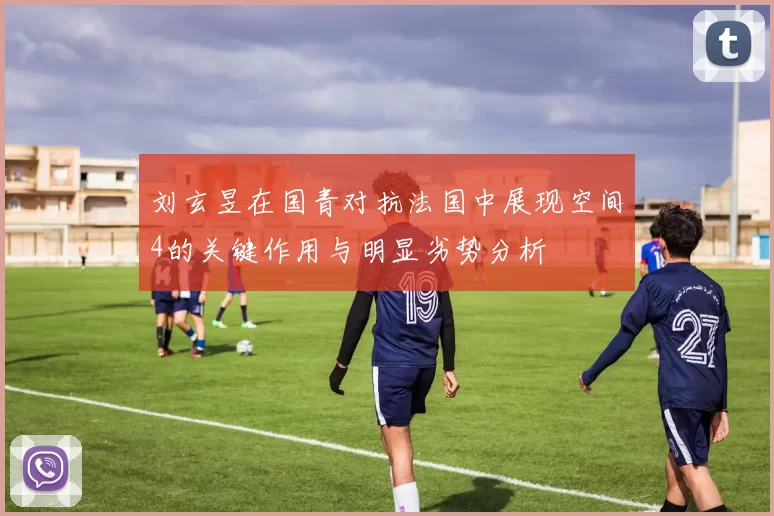 刘玄昱在国青对抗法国中展现空间4的关键作用与明显劣势分析