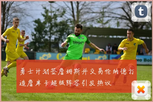 勇士计划签詹姆斯并交易伦纳德打造詹库卡超级阵容引发热议