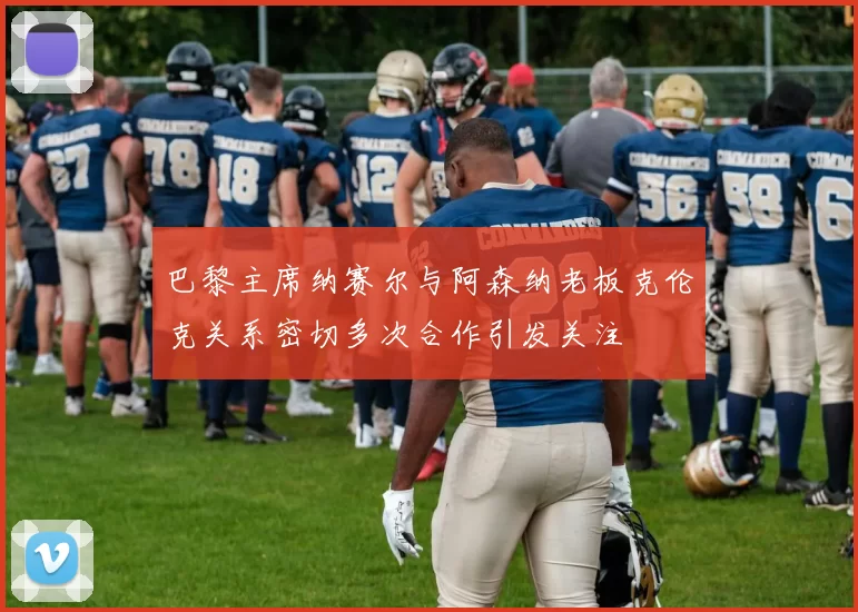 巴黎主席纳赛尔与阿森纳老板克伦克关系密切多次合作引发关注